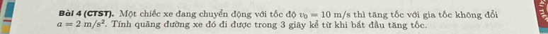 (CTST). Một chiếc xe đang chuyển động với tốc độ upsilon _0=10m/s thì tăng tốc với gia tốc không đổi
a=2m/s^2. Tính quãng đường xe đó đi được trong 3 giãy kể từ khi bắt đầu tăng tốc.