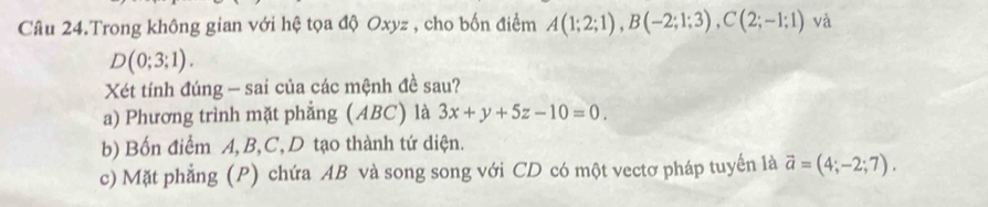 Câu 24.Trong không gian với hệ tọa độ Oxyz , cho bốn điểm A(1;2;1), B(-2;1;3), C(2;-1;1) và
D(0;3;1). 
Xét tính đúng - sai của các mệnh đề sau? 
a) Phương trình mặt phẳng (ABC) là 3x+y+5z-10=0. 
b) Bốn điểm A, B, C, D tạo thành tứ diện. 
c) Mặt phẳng (P) chứa AB và song song với CD có một vectơ pháp tuyến là vector a=(4;-2;7).