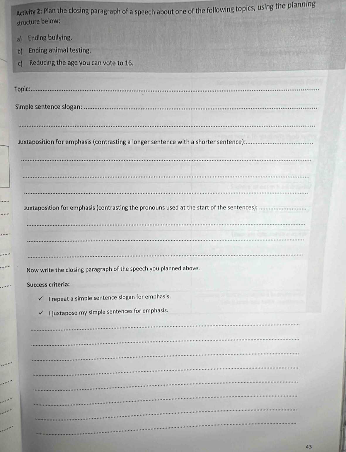 Activity 2: Plan the closing paragraph of a speech about one of the following topics, using the planning 
structure below: 
a) Ending bullying. 
b) Ending animal testing. 
c) Reducing the age you can vote to 16. 
Topic:_ 
Simple sentence slogan:_ 
_ 
Juxtaposition for emphasis (contrasting a longer sentence with a shorter sentence):_ 
_ 
_ 
_ 
Juxtaposition for emphasis (contrasting the pronouns used at the start of the sentences):_ 
_ 
_ 
_ 
_ 
_ 
Now write the closing paragraph of the speech you planned above. 
Success criteria: 
I repeat a simple sentence slogan for emphasis. 
I juxtapose my simple sentences for emphasis. 
_ 
_ 
_ 
_ 
_ 
_ 
_ 
_ 
43