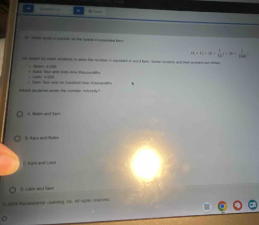 Gution 4 Qfoom
se viste woss a rucher on the board in expanded form.
(4* 1)+(6*  1/10 )+(9*  1/1000 )
ie asked his math students to write the number in standard or word form. Some students and their answers are shown.
• Géser: A 00n
Kara: four and sixty-mine thousandths
+ Lire, 4.000
* Sam four and six hundred nine thousandths
Which students wrote the number correctly?
A. Belen and Sam
8. Kara and Belen
C. Kara and Liam
D. Liam and Sam
0 2024 Penaissance Ceaming, Inc. All rights reserved
