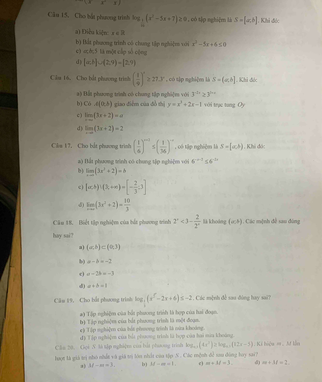 (x^-x^2x)
Câu 15. Cho bất phương trình log _ 1/10 (x^2-5x+7)≥ 0 , có tập nghiệm là S=[a;b]. Khi đó:
a) Điều kiện: x∈ R
b) Bất phương trình có chung tập nghiệm với x^2-5x+6≤ 0
c) a;b;5 là một cấp số cộng
d) [a;b]∪ (2;9)=[2;9)
Câu 16. Cho bất phương trình ( 1/9 )^x≥ 27.3^x , có tập nghiệm là S=(a;b]. Khi đó:
a) Bất phương trình có chung tập nghiệm với 3^(-2x)≥ 3^(3+x)
b) Có A(0;b) giao điểm của đồ thị y=x^3+2x-1 với trục tung Oy
c) limlimits _xto a(3x+2)=a
d) limlimits _xto b(3x+2)=2
Câu 17. Cho bất phương trình ( 1/6 )^x+2≤ ( 1/36 )^-x , có tập nghiệm là S=[a;b). Khi đó:
a) Bất phương trình có chung tập nghiệm với 6^(-x-2)≤ 6^(-2x)
b) limlimits _xto b(3x^2+2)=b
c) [a;b)vee (3;+∈fty )=[- 2/3 ;3]
d) limlimits _xto a(3x^2+2)= 10/3 
Câu 18. Biết tập nghiệm của bất phương trình 2^x<3- 2/2^x  là khoảng (a;b). Các mệnh đề sau đúng
hay sai?
a) (a;b)⊂ (0;3)
b) a-b=-2
c) a-2b=-3
d) a+b=1
Câu 19. Cho bất phương trình log _ 1/3 (x^2-2x+6)≤ -2. Các mệnh đề sau đúng hay sai?
a) Tập nghiệm của bất phương trình là hợp của hai đoạn.
b) Tập nghiệm của bất phương trình là một đoạn.
c) Tập nghiệm của bất phương trình là nửa khoảng.
d) Tập nghiệm của bất phương trình là hợp của hai nửa khoảng.
Cân 20. Gọi S là tập nghiệm của bất phương trình log _0.3(4x^2)≥ log _0.3(12x-5). Kí hiệu m. M lần
lượt là giá trị nhỏ nhất và giá trị lớn nhất của tập S . Các mệnh đề sau đúng hay sai?
a) M-m=3. b) M-m=1. c) m+M=3. d) m+M=2.