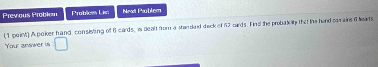 Previous Problem Problem List Next Problem 
(1 point) A poker hand, consisting of 6 cards, is dealt from a standard deck of 52 cards. Find the probability that the hand contains 6 hearts. 
Your answer is :