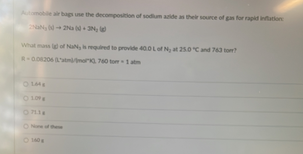 Automobile air bags use the decomposition of sodium azide as their source of gas for rapid inflation:
2NaN_3(s)to 2Na(s)+3N_2(g)
What mass(g)of NaN_3 is required to provide 40.0 L of N_2 at 25.0°C and 763 torr?
R=0.08206(L^*atm)/(mol^*K),760torr =1atm
1.64 g
1.09 g
71.1 g
None of these
160 g