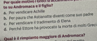 Per quale motivo I Greci si accanna
te su Andromaca e il figlio?
a. Per vendicare Achille
b. Per paura che Astianatte diventi come suo padre
c. Per vendicare il tradimento di Elena
d. Perché Ettore ha provocato la morte di molti Greci
Qual è il rimpianto maggiore di Andromaca?