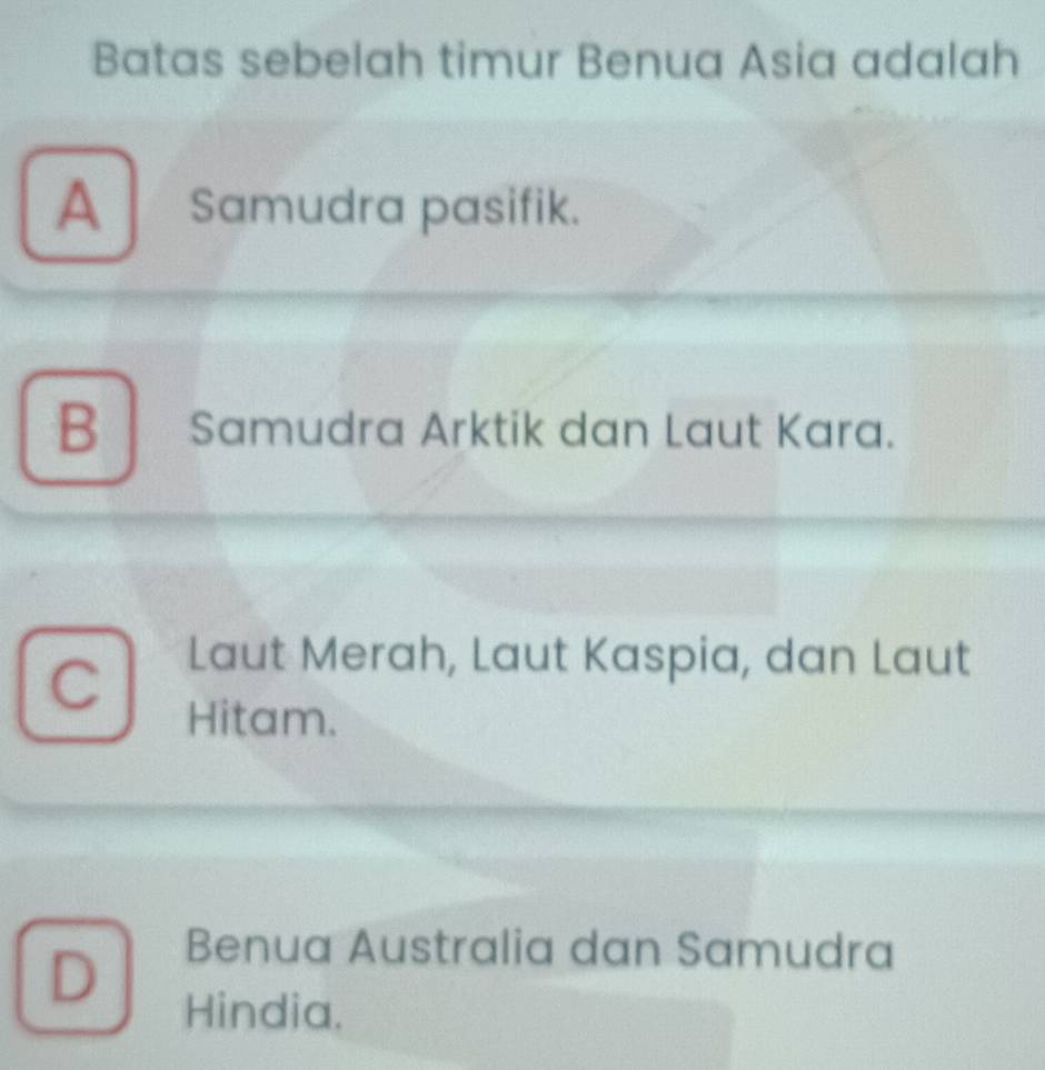 Batas sebelah timur Benua Asia adalah
A Samudra pasifik.
B Samudra Arktik dan Laut Kara.
C
Laut Merah, Laut Kaspia, dan Laut
Hitam.
D
Benua Australia dan Samudra
Hindia.