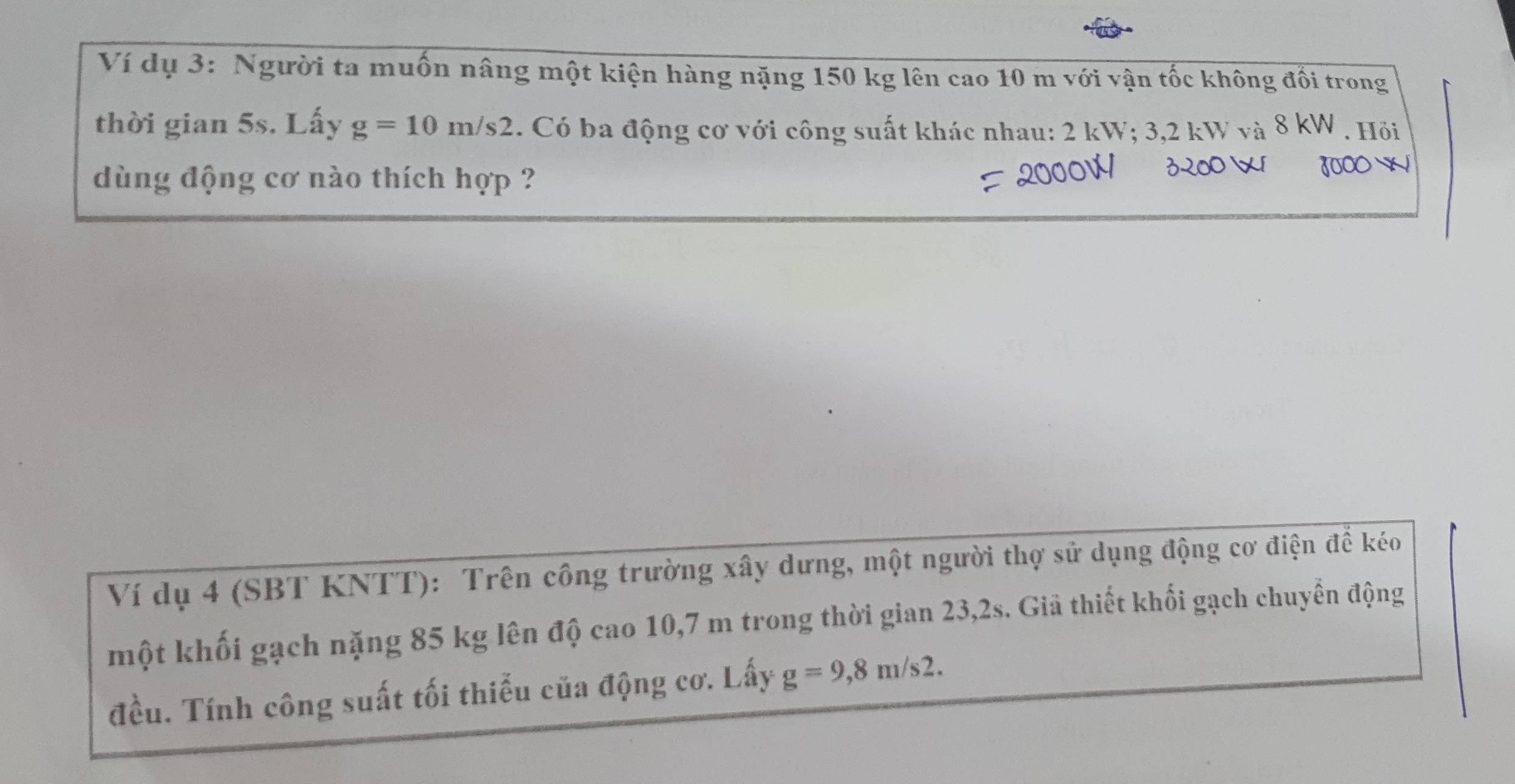 Ví dụ 3: Người ta muốn nâng một kiện hàng nặng 150 kg lên cao 10 m với vận tốc không đối trong 
thời gian 5s. Lấy g=10m/s2. Có ba động cơ với công suất khác nhau: 2 kW; 3,2 kW và 8 kW. Hỏi 
dùng động cơ nào thích hợp ?
3000
Ví dụ 4 (SBT KNTT): Trên công trường xây dưng, một người thợ sử dụng động cơ điện để kéo 
một khối gạch nặng 85 kg lên độ cao 10,7 m trong thời gian 23,2s. Giả thiết khối gạch chuyển động 
đều. Tính công suất tối thiểu của động cơ. Lấy g=9,8m/s2.