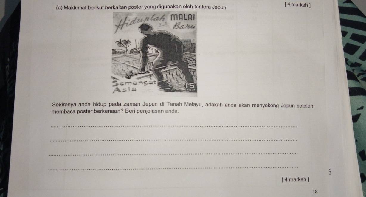 Maklumat berikut berkaitan poster yang digunakan oleh tentera Jepun 
[ 4 markah ] 
Sekiranya anda hidup pada zaman Jepun di Tanah Melayu, adakah anda akan menyokong Jepun setelah 
membaca poster berkenaan? Beri penjelasan anda. 
_ 
_ 
_ 
_ 
5 
[ 4 markah ] 
18