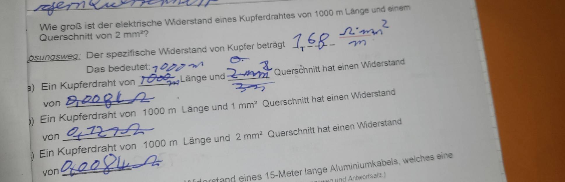 Wie groß ist der elektrische Widerstand eines Kupferdrahtes von 1000 m Länge und einem 
Querschnitt von 2mm^2 ? 
bösungsweg: Der spezifische Widerstand von Kupfer beträgt 
Das bedeutet: 
a) Ein Kupferdraht von _Länge und Querschnitt hat einen Widerstand 
von 
)) Ein Kupferdraht von 1000 m Länge und 1mm^2 Querschnitt hat einen Widerstand 
von 
;) Ein Kupferdraht von 1000 m Länge und 2mm^2 Querschnitt hat einen Widerstand 
_e in s 15-Meter lange Aluminiumkabels, welches eine 
von 
nd Antwortsatz.)