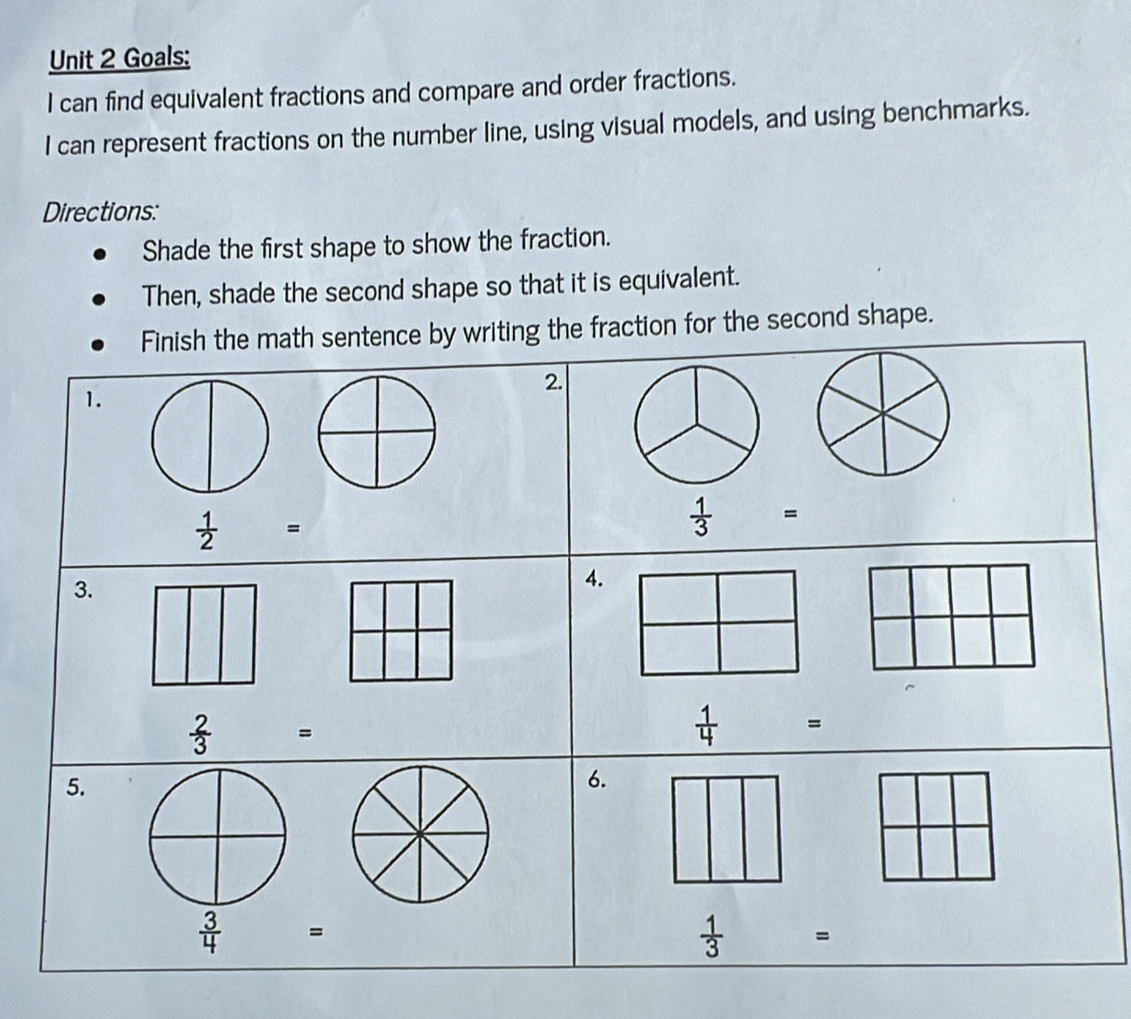 Goals: 
I can find equivalent fractions and compare and order fractions. 
I can represent fractions on the number line, using visual models, and using benchmarks. 
Directions: 
Shade the first shape to show the fraction. 
Then, shade the second shape so that it is equivalent. 
Finish the math sentence by writing the fraction for the second shape. 
2. 
1.
[-□ )
 1/2 =
 1/3 =
3. 
4.
 2/3 =
 1/4 =
5. 
6.
 3/4 =
 1/3 =