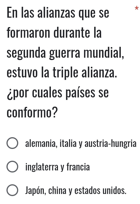 En las alianzas que se *
formaron durante la
segunda guerra mundial,
estuvo la triple alianza.
¿por cuales países se
conformo?
alemania, italia y austria-hungria
inglaterra y francia
Japón, china y estados unidos.