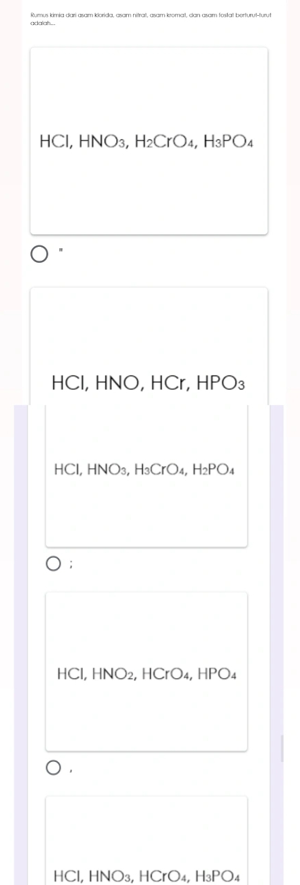 Rumus kimɨa dari asam klorida, asam nitrat, asam kromat, dan asam fosfat berturut-turus
adalah...
HCl, HNO₃, H_2CrO_4 H_3PO
"
HCl, HNO, HCr, HPO₃
HCl, HNO3, H₃CrO₄, H2PO₄;
HCl, HNO2, HCrO4, HPO4
，
HCl, HNO₃, HCrO₄, H₃PO₄