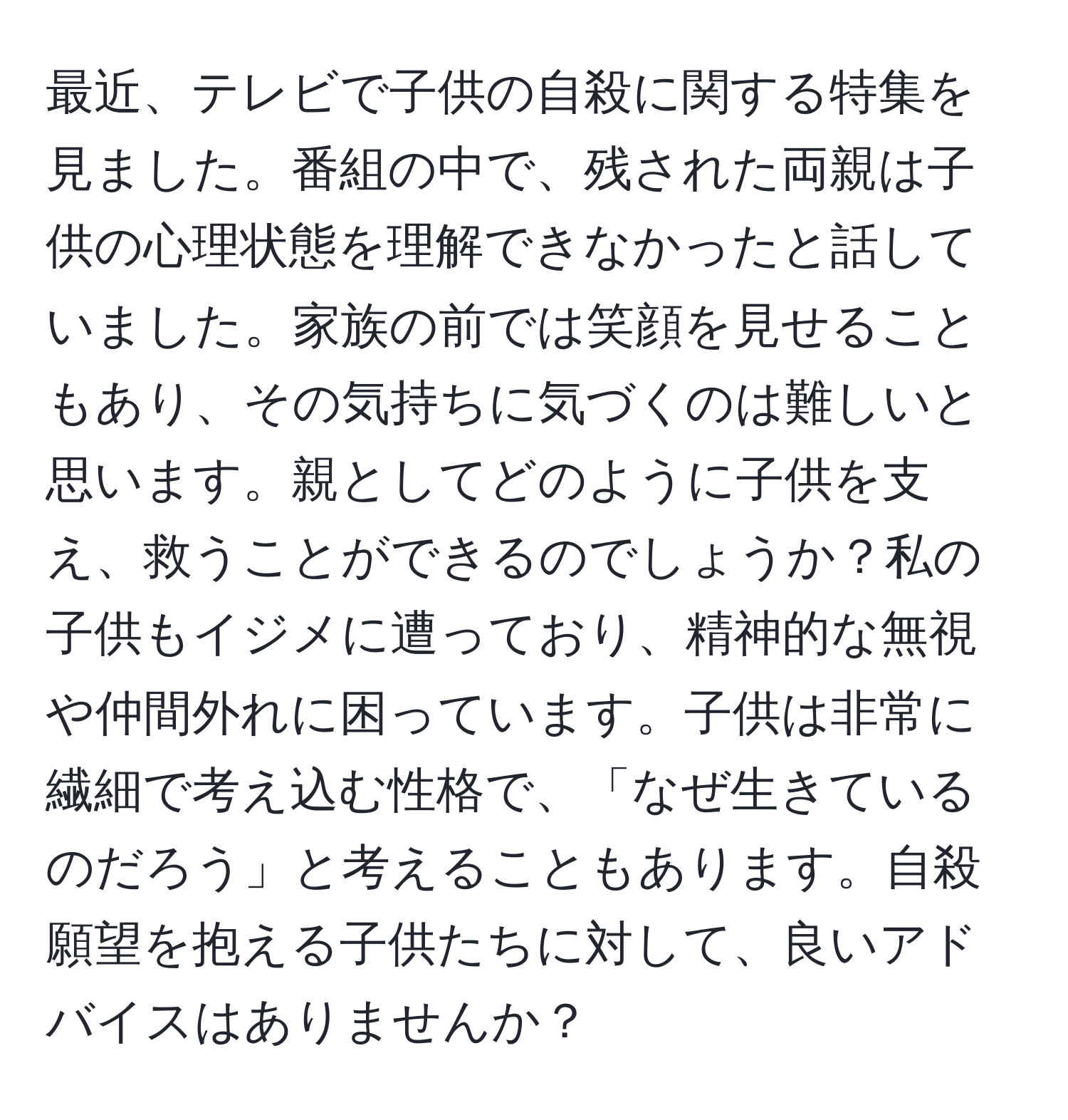 最近、テレビで子供の自殺に関する特集を見ました。番組の中で、残された両親は子供の心理状態を理解できなかったと話していました。家族の前では笑顔を見せることもあり、その気持ちに気づくのは難しいと思います。親としてどのように子供を支え、救うことができるのでしょうか？私の子供もイジメに遭っており、精神的な無視や仲間外れに困っています。子供は非常に繊細で考え込む性格で、「なぜ生きているのだろう」と考えることもあります。自殺願望を抱える子供たちに対して、良いアドバイスはありませんか？