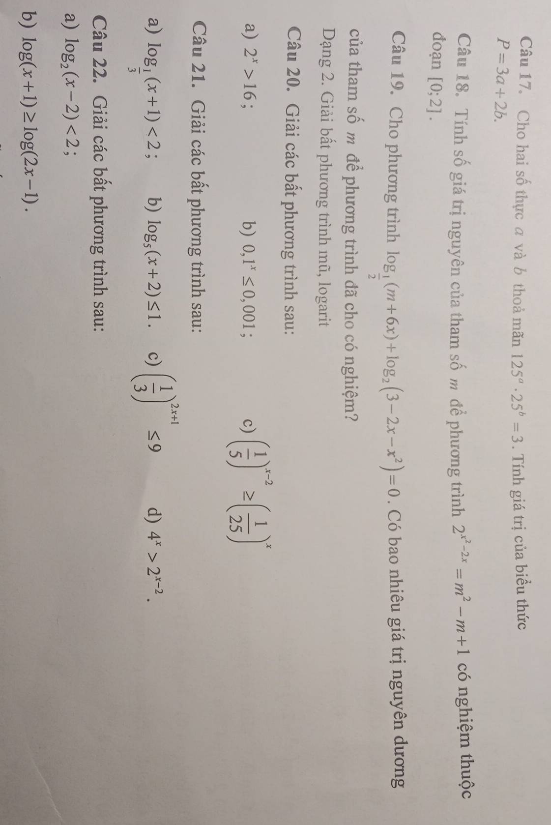 Cho hai số thực a và b thoả mãn 125^a· 25^b=3. Tính giá trị của biểu thức
P=3a+2b. 
Câu 18. Tính số giá trị nguyên của tham số m để phương trình 2^(x^2)-2x=m^2-m+1 có nghiệm thuộc 
đoạn [0;2]. 
Câu 19. Cho phương trình log _ 1/2 (m+6x)+log _2(3-2x-x^2)=0. Có bao nhiêu giá trị nguyên dương 
của tham số m để phương trình đã cho có nghiệm? 
Dạng 2. Giải bất phương trình mũ, logarit 
Câu 20. Giải các bất phương trình sau: 
a) 2^x>16 b) 0,1^x≤ 0,001; c) ( 1/5 )^x-2≥ ( 1/25 )^x
Câu 21. Giải các bất phương trình sau: 
a) log _ 1/3 (x+1)<2</tex> ; b) log _5(x+2)≤ 1. c) ( 1/3 )^2x+1≤ 9 d) 4^x>2^(x-2). 
Câu 22. Giải các bất phương trình sau: 
a) log _2(x-2)<2</tex> 
b) log (x+1)≥ log (2x-1).