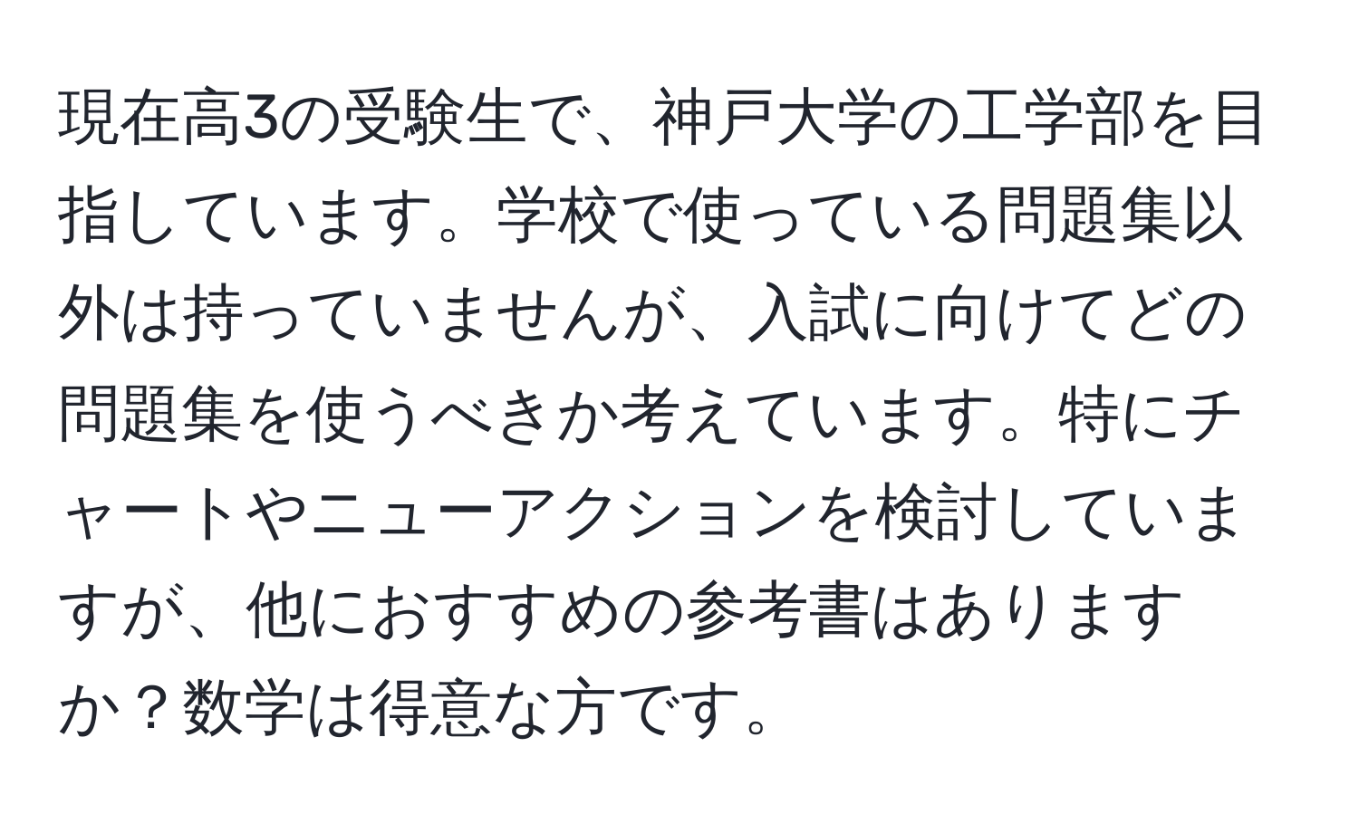 現在高3の受験生で、神戸大学の工学部を目指しています。学校で使っている問題集以外は持っていませんが、入試に向けてどの問題集を使うべきか考えています。特にチャートやニューアクションを検討していますが、他におすすめの参考書はありますか？数学は得意な方です。