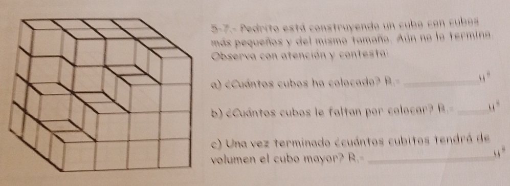 5-7.- Pedrito está construyendo un cubo con cubos 
más pequeños y del mismo tamaño. Aún no la termina 
Observa con atención y contesta 
) B_1= _
11°
) cCuántos cubos le faltan por colocar? B_1= _ _ ^circ  
) Una vez terminado ecuántos cubitos tendrá de 
olumen el cubo mayor? ! 8. _, , “