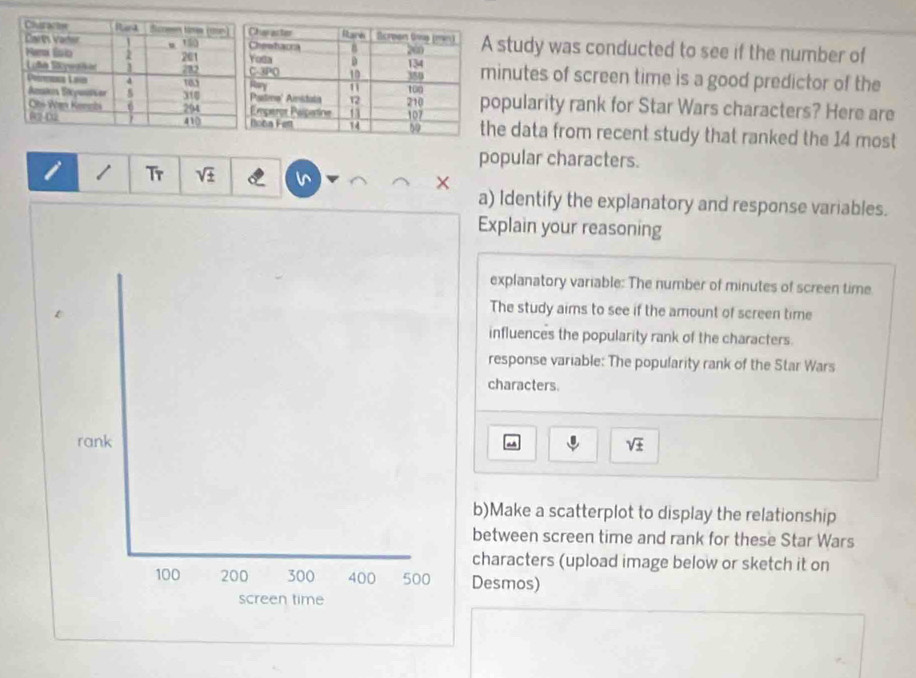 A study was conducted to see if the number of
minutes of screen time is a good predictor of the 
popularity rank for Star Wars characters? Here are 
the data from recent study that ranked the 14 most 
popular characters. 
i / Tr sqrt(± ) X 
a) Identify the explanatory and response variables. 
Explain your reasoning 
explanatory variable: The number of minutes of screen time 
The study aims to see if the amount of screen time 
influences the popularity rank of the characters. 
response variable: The popularity rank of the Star Wars 
characters. 
rank sqrt(± )
a 
b)Make a scatterplot to display the relationship 
between screen time and rank for these Star Wars 
characters (upload image below or sketch it on
100 200 300 400 500 Desmos) 
screen time