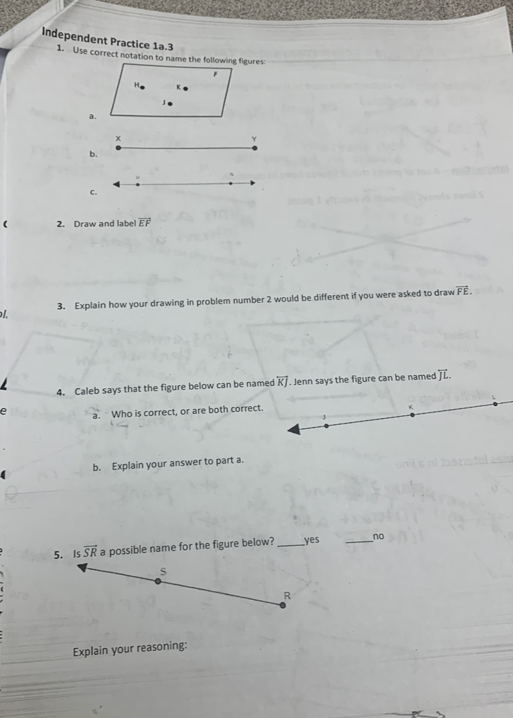 Independent Practice 1a.3
1. Use correct notation to name the following figures:
a.
b.
c.
( 2. Draw and label vector EF
l. 3. Explain how your drawing in problem number 2 would be different if you were asked to draw vector FE.
4. Caleb says that the figure below can be named overleftrightarrow KJ. Jenn says the figure can be named overleftrightarrow JL.
e
a. Who is correct, or are both correc
b. Explain your answer to part a.
me for the figure below? _yes _no
Explain your reasoning: