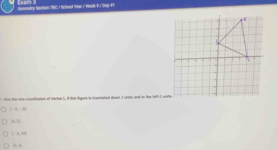 Exam 3
Geometry Section 7BC / School Year / Week 9 / Day 41
Give the new coordinates of Vertex L, if this figure is translated down 2 units and to the left 6 units.
(-2,-2)
(6,2)
(-4,10)
(0,4)