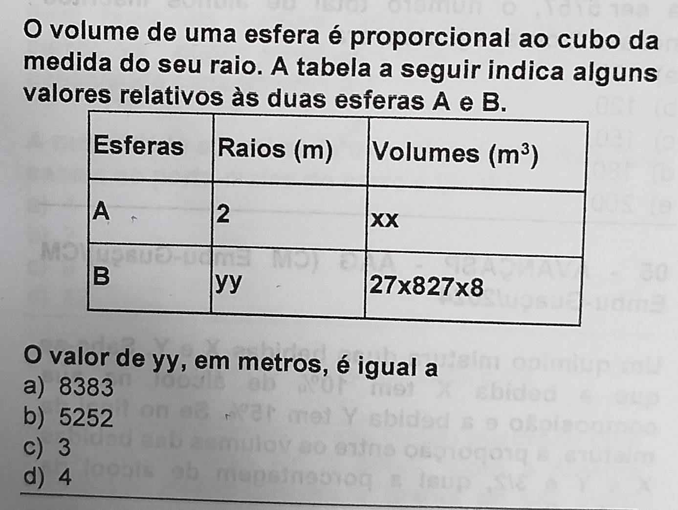 volume de uma esfera é proporcional ao cubo da
medida do seu raio. A tabela a seguir indica alguns
valores relativos às duas esferas A e B.
O valor de yy, em metros, é igual a
a) 8383
b) 5252
c) 3
d) 4