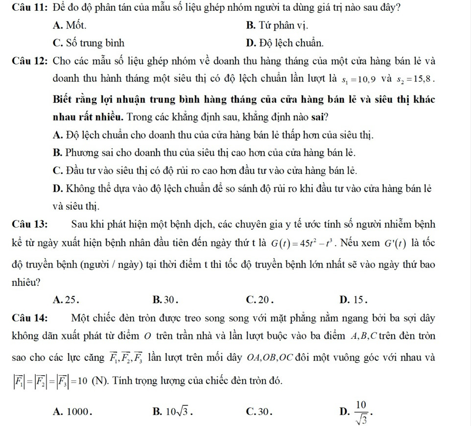 Để đo độ phân tán của mẫu số liệu ghép nhóm người ta dùng giá trị nào sau đây?
A. Mốt. B. Tứ phân vị.
C. Số trung bình D. Độ lệch chuẩn.
Câu 12: Cho các mẫu số liệu ghép nhóm về doanh thu hàng tháng của một cửa hàng bán lẻ và
doanh thu hành tháng một siêu thị có độ lệch chuẩn lần lượt là s_1=10,9 và s_2=15,8.
Biết rằng lợi nhuận trung bình hàng tháng của cửa hàng bán lễ và siêu thị khác
nhau rất nhiều. Trong các khẳng định sau, khẳng định nào sai?
A. Độ lệch chuẩn cho doanh thu của cửa hàng bán lẻ thấp hơn của siêu thị.
B. Phương sai cho doanh thu của siêu thị cao hơn của cửa hàng bán lẻ.
C. Đầu tư vào siêu thị có độ rủi ro cao hơn đầu tư vào cửa hàng bán lẻ.
D. Không thể dựa vào độ lệch chuẩn để so sánh độ rủi ro khi đầu tư vào cửa hàng bán lẻ
và siêu thị.
Câu 13: Sau khi phát hiện một bệnh dịch, các chuyên gia y tế ước tính số người nhiễm bệnh
kể từ ngày xuất hiện bệnh nhân đầu tiên đến ngày thứ t là G(t)=45t^2-t^3. Nếu xem G'(t) là tốc
độ truyền bệnh (người / ngày) tại thời điểm t thì tốc độ truyền bệnh lớn nhất sẽ vào ngày thứ bao
nhiêu?
A. 25. B. 30 . C. 20 . D. 15 .
Câu 14: Một chiếc đèn tròn được treo song song với mặt phẳng nằm ngang bởi ba sợi dây
không dãn xuất phát từ điểm O trên trần nhà và lần lượt buộc vào ba điểm A,B,Ctrên đèn tròn
sao cho các lực cǎng vector F_1,vector F_2,vector F_3 lần lượt trên mối dây OA,OB,OC đôi một vuông góc với nhau và
|vector F_1|=|vector F_2|=|vector F_3|=10 ( (N). Tính trọng lượng của chiếc đèn tròn đó.
A. 1000. B. 10sqrt(3). C. 30 . D.  10/sqrt(3) .