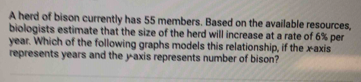 A herd of bison currently has 55 members. Based on the available resources, 
biologists estimate that the size of the herd will increase at a rate of 6% per
year. Which of the following graphs models this relationship, if the x-axis 
represents years and the y axis represents number of bison?