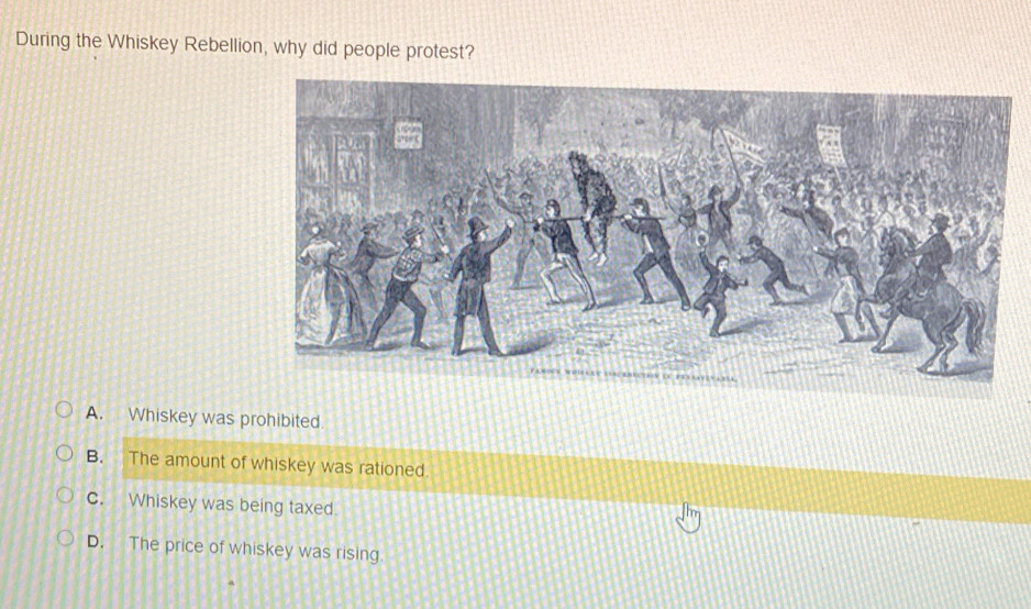 During the Whiskey Rebellion, why did people protest?
A. Whiskey was prohibited.
B. The amount of whiskey was rationed
c. Whiskey was being taxed.
D. The price of whiskey was rising.