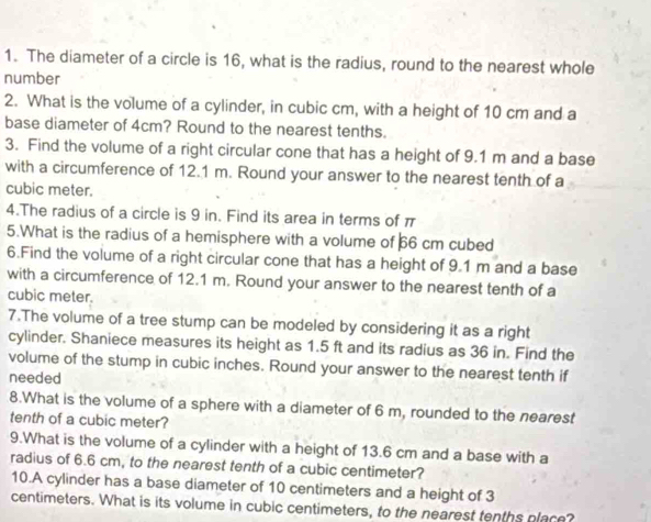 The diameter of a circle is 16, what is the radius, round to the nearest whole 
number 
2. What is the volume of a cylinder, in cubic cm, with a height of 10 cm and a 
base diameter of 4cm? Round to the nearest tenths. 
3. Find the volume of a right circular cone that has a height of 9.1 m and a base 
with a circumference of 12.1 m. Round your answer to the nearest tenth of a
cubic meter. 
4.The radius of a circle is 9 in. Find its area in terms of π
5.What is the radius of a hemisphere with a volume of þ6 cm cubed 
6.Find the volume of a right circular cone that has a height of 9.1 m and a base 
with a circumference of 12.1 m. Round your answer to the nearest tenth of a
cubic meter. 
7.The volume of a tree stump can be modeled by considering it as a right 
cylinder. Shaniece measures its height as 1.5 ft and its radius as 36 in. Find the 
volume of the stump in cubic inches. Round your answer to the nearest tenth if 
needed 
8.What is the volume of a sphere with a diameter of 6 m, rounded to the nearest 
tenth of a cubic meter? 
9.What is the volume of a cylinder with a height of 13.6 cm and a base with a 
radius of 6.6 cm, to the nearest tenth of a cubic centimeter? 
10.A cylinder has a base diameter of 10 centimeters and a height of 3
centimeters. What is its volume in cubic centimeters, to the nearest tenths place?