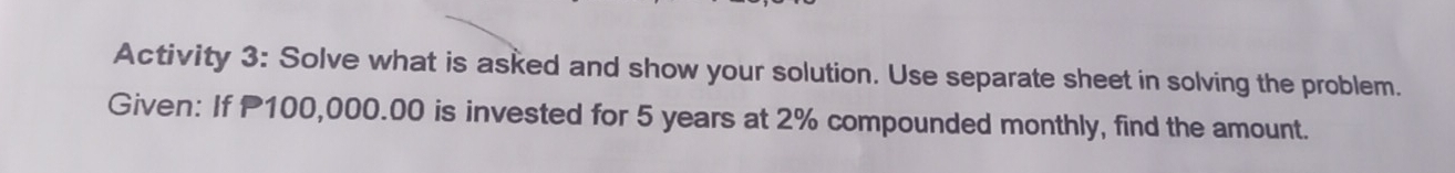 Activity 3: Solve what is asked and show your solution. Use separate sheet in solving the problem. 
Given: If 100,000.00 is invested for 5 years at 2% compounded monthly, find the amount.