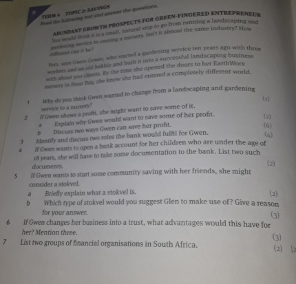 TERM 4 TOPIC 2: SAVINGS 
Head the fullowing next and answer the questions. 
ABUNDANT GROWTH PROSPECTS FOR GREEN-FINGERED ENTREPRENEUE 
You would think it is a small, natural step to go from running a landscaping and 
different can it be gardening service to owning a nursery. Isn't it almost the same industry? How 
Very, says Gwen Gower, who started a gardening service ten years ago with three 
workers and an old bakkie and built it into a successful landscaping business 
with about son clients. By the time she opened the doors to her EarthWorx 
nurery in Hout Bay, she knew she had entered a completely different world, 
! Why do you think Gwen wanted to change from a landscaping and gardening 
(1) 
service to a nursery? 
2 If Gwen shows a profit, she might want to save some of it, 
a Explain why Gwen would want to save some of her profit. (2) 
b Discuss two ways Gwen can save her profit. 
(6) 
Identify and discuss two roles the bank would fulfil for Gwen. (4) 
4 If Gwen wants to open a bank account for her children who are under the age of
18 years, she will have to take some documentation to the bank. List two such 
documents. 
(2) 
5 If Gwen wants to start some community saving with her friends, she might 
consider a stokvel. 
a Briefly explain what a stokvel is. (2) 
b Which type of stokvel would you suggest Glen to make use of? Give a reason 
for your answer. 
(3) 
6 If Gwen changes her business into a trust, what advantages would this have for 
her? Mention three. 
7 List two groups of financial organisations in South Africa. (3) (2) 2