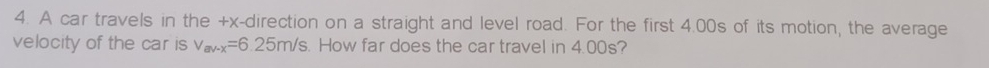 A car travels in the +x -direction on a straight and level road. For the first 4.00s of its motion, the average 
velocity of the car is v_mv-x=6.25m/s. How far does the car travel in 4.00s?