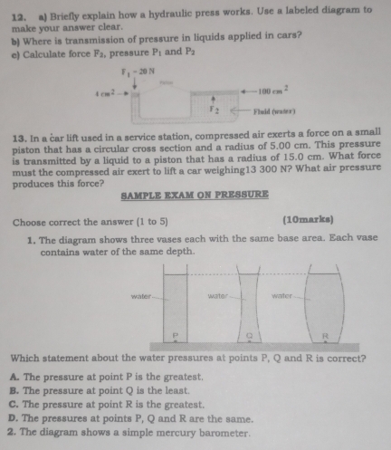 Briefly explain how a hydraulic press works. Use a labeled diagram to
make your answer clear.
b) Where is transmission of pressure in liquids applied in cars?
e) Calculate force F_2 , pressure P_1 and P_2
13. In a car lift used in a service station, compressed air exerts a force on a small
piston that has a circular cross section and a radius of 5.00 cm. This pressure
is transmitted by a liquid to a piston that has a radius of 15.0 cm. What force
must the compressed air exert to lift a car weighing13 300 N? What air pressure
produces this force?
SAMPLE EXAM ON PRESSURE
Choose correct the answer (1 to 5) (10marks)
1. The diagram shows three vases each with the same base area. Each vase
contains water of the same depth.
Which statement about the water pressures at points P, Q and R is correct?
A. The pressure at point P is the greatest.
B. The pressure at point Q is the least.
C. The pressure at point R is the greatest.
D. The pressures at points P, Q and R are the same.
2. The diagram shows a simple mercury barometer.