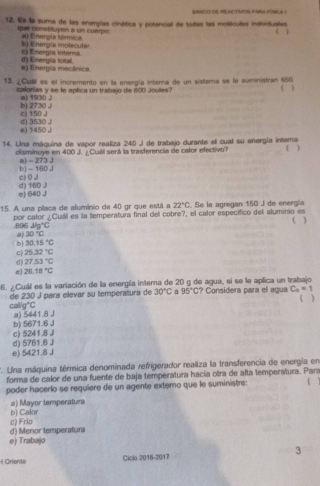 BANcIO dE REACTVOS PARA PISicA I
12. Es la suma de las energías cinética y potencial de todas las moléculas individuales
que constituyen a un cuerpo: ( )
a) Energía térmica.
b) Energía molecular.
c) Energía interna.
d) Energía total.
e) Energía mecánica.
13. ¿Cuál es el incremento en la energía interna de un sistema se le suministran 650
calorías y se le aplica un trabajo de 800 Joules? ( )
a) 1930 J
b) 2730 J
c) 150 J
d) 3530 J
e) 1450 J
14. Una máquina de vapor realiza 240 J de trabajo durante el cual su energía interna
disminuye en 400 J. ¿Cuál será la trasferencia de calor efectivo? ( )
a) - 273 J
b) - 160 J
c) 0 J
d) 160 J
e) 640 J
15. A una placa de aluminio de 40 gr que está a 22°C. Se le agregan 150 J de energía
por calor ¿Cuál es la temperatura final del cobre?, el calor especifico del aluminio es

896J/g°C
a) 30°C
b) 30.15°C
c) 25.32°C
d) 27.53°C
e) 26.18°C
6. ¿Cuál es la variación de la energía interna de 20 g de agua, si se le aplica un trabajo
de 230 J para elevar su temperatura de 30°C a 95°C ? Considera para el agua C_e=1
( )
cal/g°C
a) 5441.8 J
b) 5671.6 J
c) 5241.8 J
d) 5761.6 J
e) 5421.8 J
7. Una máquina térmica denominada refrigerador realiza la transferencia de energía en
forma de calor de una fuente de baja temperatura hacia otra de alta temperatura. Para
poder hacerlo se requiere de un agente externo que le suministre: 
a) Mayor temperatura
b) Calor
c) Frío
d) Menor temperatura
e) Trabajo
3
Oriente Ciclo 2016-2017