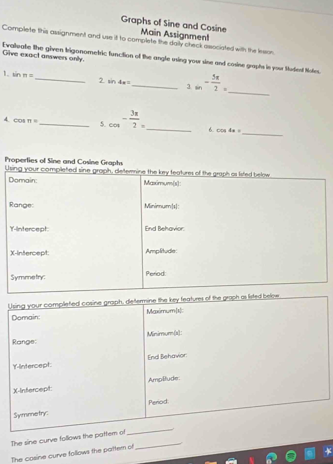 Graphs of Sine and Cosine 
Main Assignment 
Complete this assignment and use it to complete the daily check associated with the lesson. 
Give exact answers only. 
_ 
Evaluate the given trigonometric function of the angle using your sine and cosine graphs in your Student Noles. 
1. sin π =
2. sin 4π =
_3 sin^(-frac 5π)2= _ 
A. cos π =
_ 
_5. cos^(-frac 3π)2= _ 
6. cos 4s=
Properlies of Sine and Cosine Graphs 
Using your completed sine graph, determine the key features of the graph as listed below 
Domain: Maximum(s): 
Range: Minimum(s): 
Y-Intercept: End Behavior: 
X-Intercept: Amplitude: 
Symmetry: Period: 
Using your completed cosine graph, determine the key features of the graph as listed below 
Domain: Maximum(s): 
Minimum(s): 
Range: 
Y-Intercept: End Behavior: 
X-Intercept: Amplitude: 
Symmetry: Period: 
The sine curve follows the pattern of_ 
_ 
The cosine curve follows the pattern of