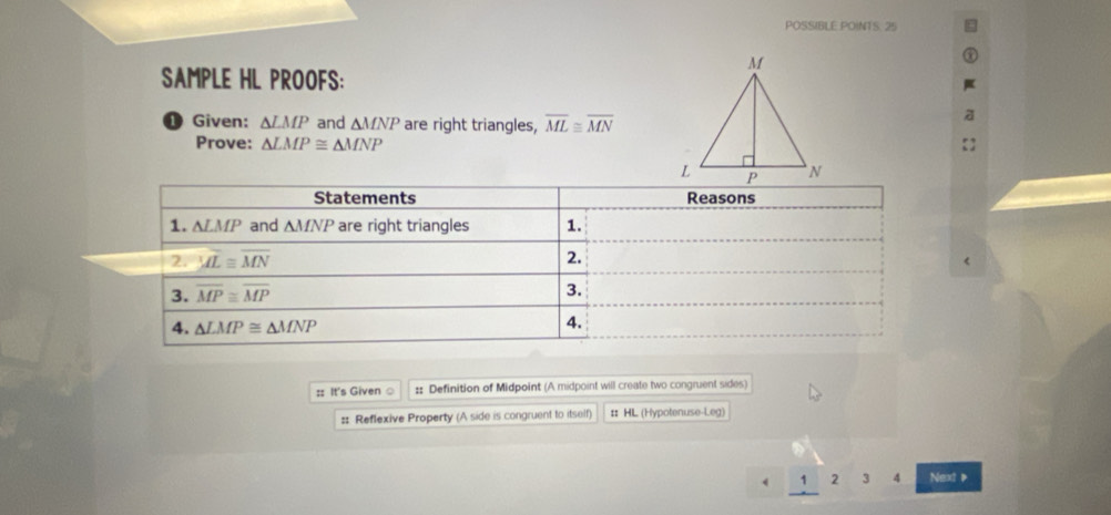 POSSIBLE POINTS. 25
SAMPLE HL PROOFS:
D Given: △ LMP and △ MNP are right triangles, overline ML≌ overline MN
Prove: △ LMP≌ △ MNP
:: It's Given ○ :: Definition of Midpoint (A midpoint will create two congruent sides)
:: Reflexive Property (A side is congruent to itself) # HL (Hypotenuse-Leg)
1 2 3 4 Next P