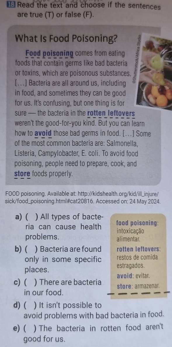 € Read the text and choose if the sentences 
are true (T) or false (F). 
What Is Food Poisoning? 
Food poisoning comes from eating 
foods that contain germs like bad bacteria 
or toxins, which are poisonous substances. 
[..] Bacteria are all around us, including 
in food, and sometimes they can be good 
for us. It's confusing, but one thing is for 
sure — the bacteria in the rotten leftovers 
weren't the good-for-you kind. But you can learn 
how to avoid those bad germs in food. [.] Some 
of the most common bacteria are: Salmonella, 
Listeria, Campylobacter, E. coli. To avoid food 
poisoning, people need to prepare, cook, and 
store foods properly. 
FOOD poisoning. Available at: http://kidshealth.org/kid/ill_injure/ 
sick/food_poisoning.html#cat20816. Accessed on: 24 May 2024. 
a) ( ) All types of bacte- 
ria can cause health food poisoning: 
intoxicação 
problems. alimentar. 
b) ( ) Bacteria are found rotten leftovers: 
only in some specific restos de comida 
places. 
estragados. 
avoid: evitar. 
c) ( ) There are bacteria store: armazenar. 
in our food. 
d) ( ) It isn't possible to 
avoid problems with bad bacteria in food. 
e) ( ) The bacteria in rotten food aren't 
good for us.