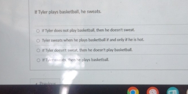 If Tyler plays basketball, he sweats.
If Tyler does not play basketball, then he doesn't sweat.
Tyler sweats when he plays basketball if and only if he is hot.
If Tyler doesn't sweat, then he doesn't play basketball.
If Tyier sweats, then he plays basketball.
Provious