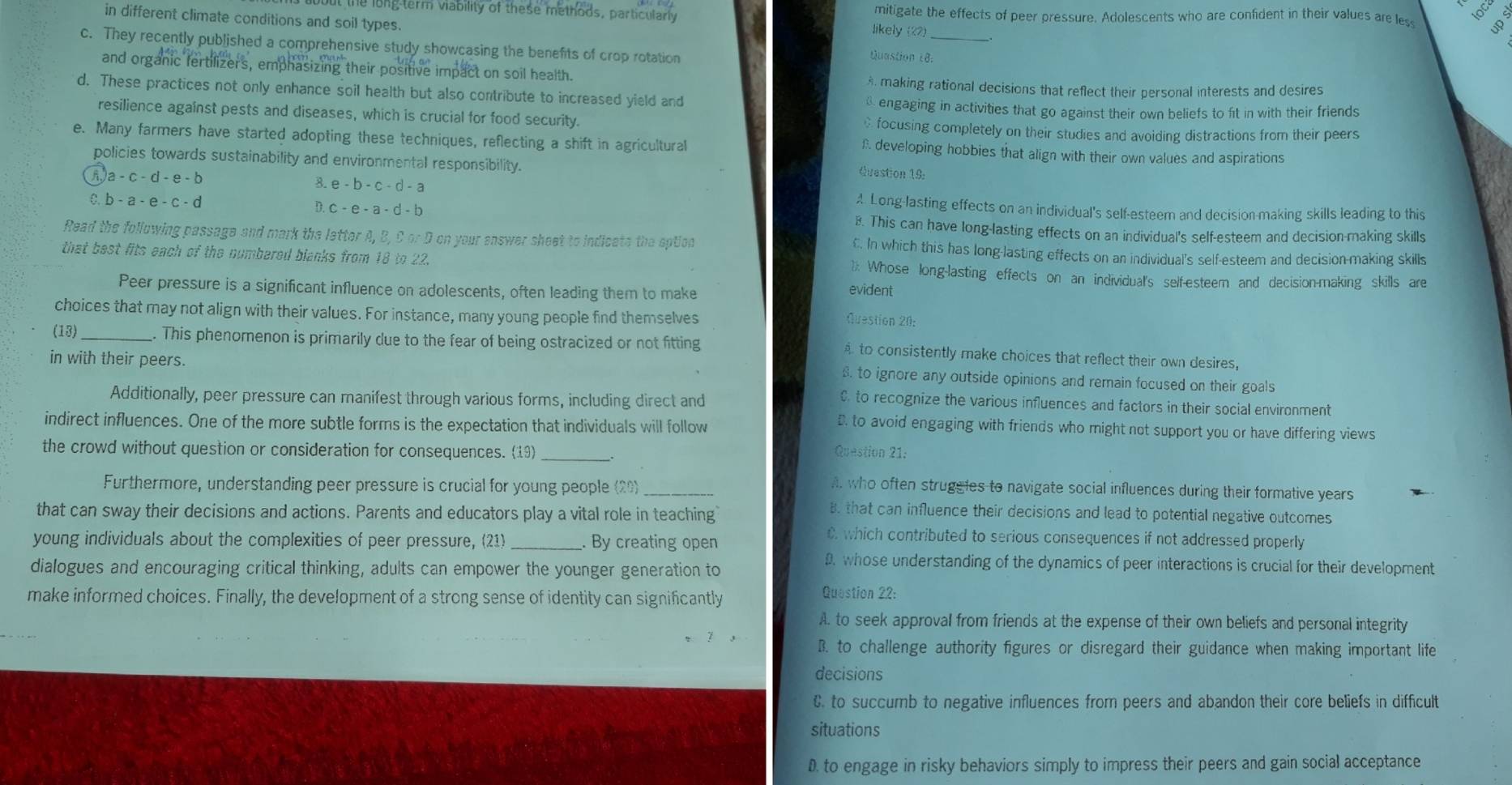 he long term viability of these methods, particularly likely (22) mitigate the effects of peer pressure. Adolescents who are confident in their values are les
in different climate conditions and soil types. Quastion 18.
c. They recently published a comprehensive study showcasing the benefits of crop rotation
and organic fertilizers, emphasizing their positive impact on soil health.
making rational decisions that reflect their personal interests and desires
d. These practices not only enhance soil health but also contribute to increased yield and  engaging in activities that go against their own beliefs to fit in with their friends
resilience against pests and diseases, which is crucial for food security. focusing completely on their studies and avoiding distractions from their peers
e. Many farmers have started adopting these techniques, reflecting a shift in agricultural £ developing hobbies that align with their own values and aspirations
policies towards sustainability and environmental responsibility.
Question 19:
a-c-d-e-b 3. e - b - c - d - a A Long-lasting effects on an individual's self-esteem and decision-making skills leading to this
C. b-a-e-c-d D. c - e - a - d - b B. This can have long-lasting effects on an individual's self-esteem and decision-making skills
Read the following passage and mark the letter A, B, C or D on your enswer sheet to indicate the aption €. In which this has long-lasting effects on an individual's self-esteem and decision-making skills
that best fits each of the numbered blanks from 18 to 22. 1: Whose long-lasting effects on an individual's self-esteem and decision-making skills are
Peer pressure is a significant influence on adolescents, often leading them to make evident
choices that may not align with their values. For instance, many young people find themselves
Question 20:
(13)_ . This phenomenon is primarily due to the fear of being ostracized or not fitting A to consistently make choices that reflect their own desires,
in with their peers.
. to ignore any outside opinions and remain focused on their goals
Additionally, peer pressure can manifest through various forms, including direct and
C to recognize the various influences and factors in their social environment
indirect influences. One of the more subtle forms is the expectation that individuals will follow
D. to avoid engaging with friends who might not support you or have differing views
the crowd without question or consideration for consequences. (19) _Question 21:
Furthermore, understanding peer pressure is crucial for young people (20)_
. who often strugeies to navigate social influences during their formative years
that can sway their decisions and actions. Parents and educators play a vital role in teaching
B. that can influence their decisions and lead to potential negative outcomes
young individuals about the complexities of peer pressure, (21) _ By creating open
C. which contributed to serious consequences if not addressed properly
dialogues and encouraging critical thinking, adults can empower the younger generation to . whose understanding of the dynamics of peer interactions is crucial for their development
make informed choices. Finally, the development of a strong sense of identity can significantly
Question 22:
A. to seek approval from friends at the expense of their own beliefs and personal integrity
B. to challenge authority figures or disregard their guidance when making important life
decisions
C. to succumb to negative influences from peers and abandon their core beliefs in difficult
situations
D. to engage in risky behaviors simply to impress their peers and gain social acceptance