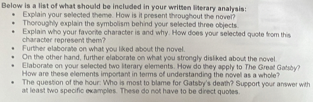 Below is a list of what should be included in your written literary analysis: 
Explain your selected theme. How is it present throughout the novel? 
Thoroughly explain the symbolism behind your selected three objects. 
Explain who your favorite character is and why. How does your selected quote from this 
character represent them? 
Further elaborate on what you liked about the novel. 
On the other hand, further elaborate on what you strongly disliked about the novel. 
Elaborate on your selected two literary elements. How do they apply to The Great Gatsby? 
How are these elements important in terms of understanding the novel as a whole? 
The question of the hour: Who is most to blame for Gatsby's death? Support your answer with 
at least two specific examples. These do not have to be direct quotes.