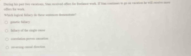 During his past two vacations, Stan received offers for freelance work. If Stan continues to go on vacation he will receive move
offers for work.
Which logical fallacy do these sentences demonstrate?
genetic fallacy
fallacy of the single cause
correlation proves causation
reversing causal direction