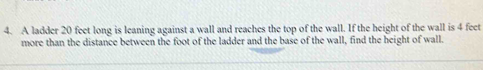 A ladder 20 feet long is leaning against a wall and reaches the top of the wall. If the height of the wall is 4 feet
more than the distance between the foot of the ladder and the base of the wall, find the height of wall.