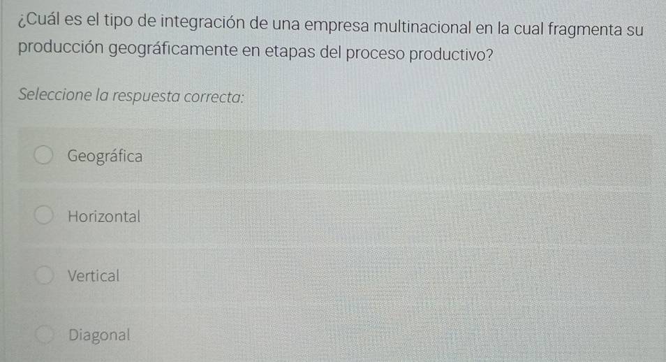 ¿Cuál es el tipo de integración de una empresa multinacional en la cual fragmenta su
producción geográficamente en etapas del proceso productivo?
Seleccione la respuesta correcta:
Geográfica
Horizontal
Vertical
Diagonal