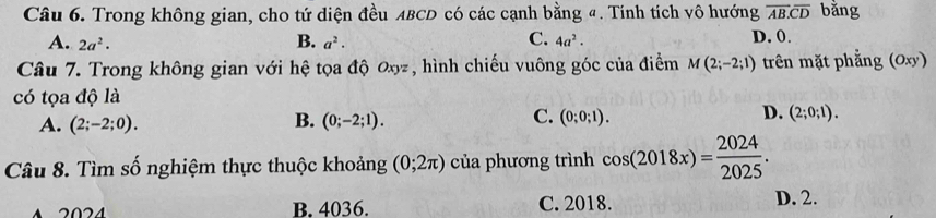 Trong không gian, cho tứ diện đều ABCD có các cạnh bằng đ. Tính tích vô hướng overline AB.overline CD bằng
A. 2a^2· B. a^2. C. 4a^2. D. 0.
Câu 7. Trong không gian với hệ tọa độ Oxyz, hình chiếu vuông góc của điểm M(2;-2;1) trên mặt phẳng (Oxy)
có tọa độ là
B.
C.
D.
A. (2;-2;0). (0;-2;1). (0;0;1). (2;0;1). 
Câu 8. Tìm số nghiệm thực thuộc khoảng (0;2π ) của phương trình cos (2018x)= 2024/2025 . 
B. 4036. C. 2018. D. 2.