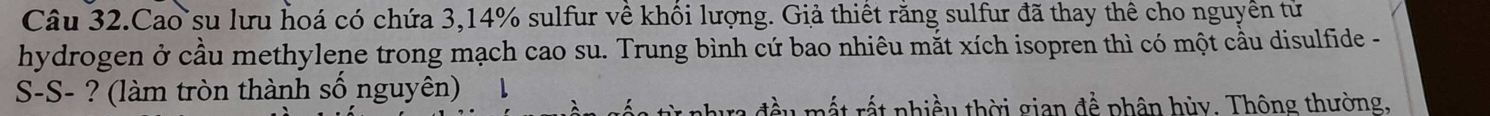 Câu 32.Cao su lưu hoá có chứa 3, 14% sulfur về khối lượng. Giả thiết răng sulfur đã thay thể cho nguyền tử 
hydrogen ở cầu methylene trong mạch cao su. Trung bình cứ bao nhiêu mắt xích isopren thì có một cầu disulfide - 
S-S- ? (làm tròn thành số nguyên) 1 
đ ều mất rất nhiều thời gian để phân hủy. Thông thường,