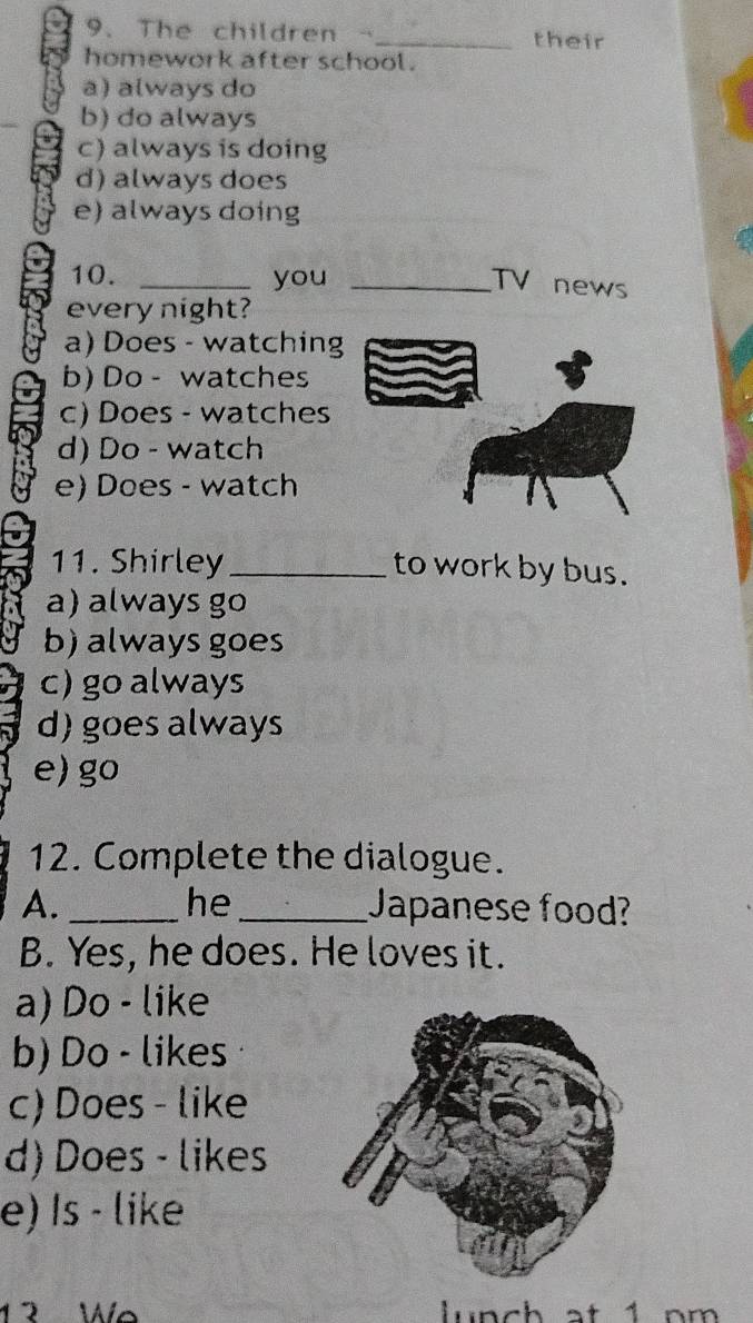 The children a _their
homework after school.
a) always do
b) do always
c) always is doing
d) always does
e) always doing
10. _you_
TV news
every night?
a) Does - watching
b) Do - watches
c) Does - watches
d) Do - watch
e) Does - watch
11. Shirley_ to work by bus.
a) always go
b) always goes
c) go always
d) goes always
e)go
12. Complete the dialogue.
he
A. __Japanese food?
B. Yes, he does. He loves it.
a) Do - like
b) Do - likes
c) Does - like
d) Does - likes
e) Is - like
12 We un ch at 1 n m