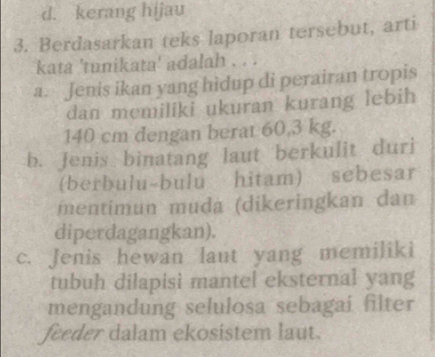 d. kerang hijau
3. Berdasarkan teks laporan tersebut, arti
kata 'tunikata' adalah . . .
a. Jenis ikan yang hidup di perairan tropis
dan memiliki ukuran kurang lebih
140 cm dengan berat 60,3 kg.
b. Jenis binatang laut berkulit duri
(berbulu-bulu hitam) sebesar
mentimun muda (dikeringkan dan
diperdagangkan).
c. Jenis hewan laut yang memiliki
tubuh dilapisi mantel eksternal yang
mengandung selulosa sebagai filter
feeder dalam ekosistem laut.