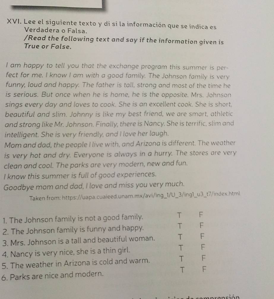 Lee el siguiente texto y di si la información que se indica es
Verdadera o Falsa.
/Read the following text and say if the information given is
True or False.
I am happy to tell you that the exchange program this summer is per-
fect for me. I know I am with a good family. The Johnson family is very
funny, loud and happy. The father is tall, strong and most of the time he
is serious. But once when he is home, he is the opposite. Mrs. Johnson
sings every day and loves to cook. She is an excellent cook. She is short,
beautiful and slim. Johnny is like my best friend, we are smart, athletic
and strong like Mr. Johnson. Finally, there is Nancy. She is terrific, slim and
intelligent. She is very friendly, and I love her laugh.
Mom and dad, the people I live with, and Arizona is different. The weather
is very hot and dry. Everyone is always in a hurry. The stores are very
clean and cool. The parks are very modern, new and fun.
I know this summer is full of good experiences.
Goodbye mom and dad, I love and miss you very much.
Taken from: https://uapa.cuaieed.unam.mx/avi/ing_1/U_3/ing1_u3_t7/index.html
1. The Johnson family is not a good family.
T F
2. The Johnson family is funny and happy.
T F
3. Mrs. Johnson is a tall and beautiful woman. T F
T
4. Nancy is very nice, she is a thin girl. F
5. The weather in Arizona is cold and warm. T F
6. Parks are nice and modern. T F
sión