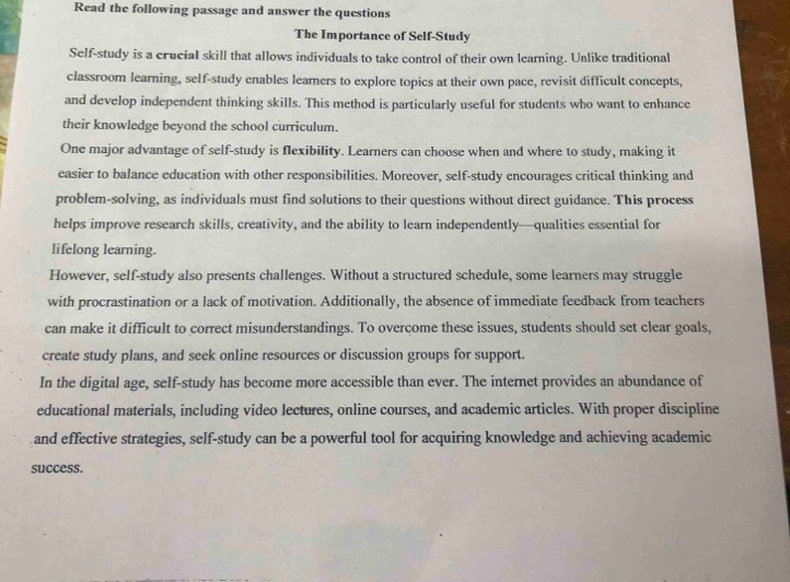 Read the following passage and answer the questions 
The Importance of Self-Study 
Self-study is a crucial skill that allows individuals to take control of their own learning. Unlike traditional 
classroom learning, self-study enables learers to explore topics at their own pace, revisit difficult concepts, 
and develop independent thinking skills. This method is particularly useful for students who want to enhance 
their knowledge beyond the school curriculum. 
One major advantage of self-study is flexibility. Learners can choose when and where to study, making it 
easier to balance education with other responsibilities. Moreover, self-study encourages critical thinking and 
problem-solving, as individuals must find solutions to their questions without direct guidance. This process 
helps improve research skills, creativity, and the ability to learn independently—qualities essential for 
lifelong learning. 
However, self-study also presents challenges. Without a structured schedule, some learners may struggle 
with procrastination or a lack of motivation. Additionally, the absence of immediate feedback from teachers 
can make it difficult to correct misunderstandings. To overcome these issues, students should set clear goals, 
create study plans, and seek online resources or discussion groups for support. 
In the digital age, self-study has become more accessible than ever. The internet provides an abundance of 
educational materials, including video lectures, online courses, and academic articles. With proper discipline 
and effective strategies, self-study can be a powerful tool for acquiring knowledge and achieving academic 
success.