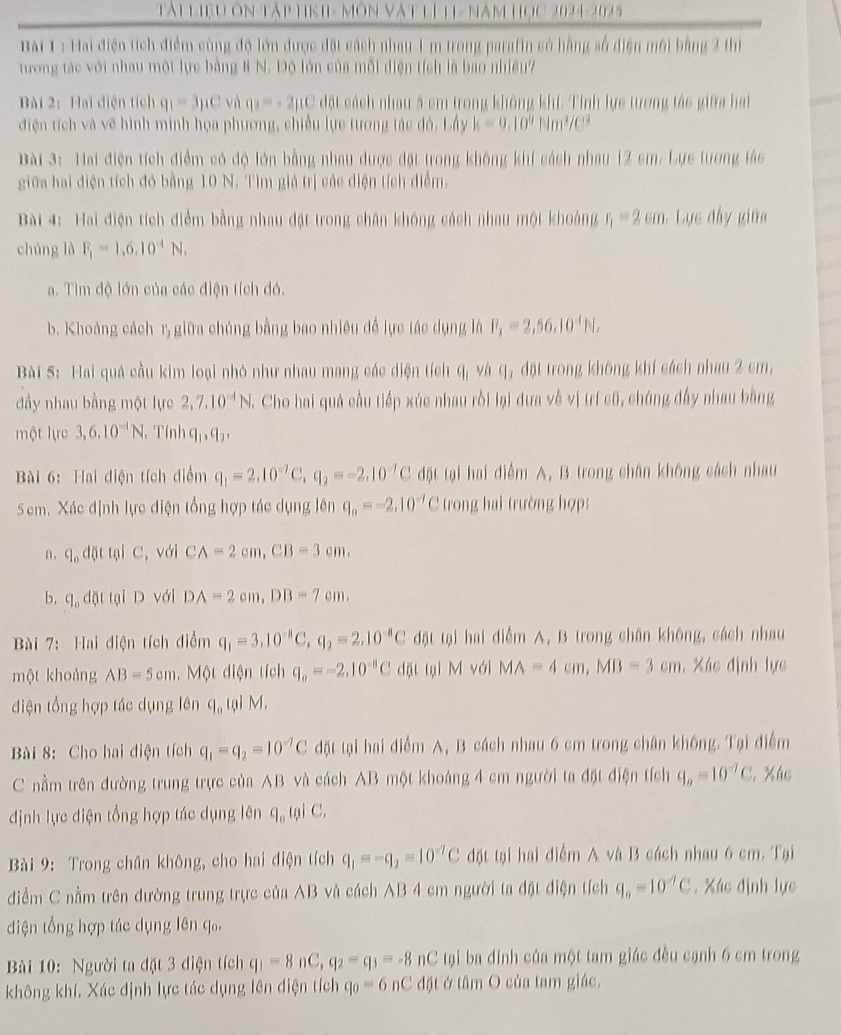 Tài liệu ôn tập hnh- môn vật lí 11- năm học 2024-2025
Bai 1 : Hai điện tích điểm cùng độ lớn được đặt cách nhau 1 m trong parafin có hằng số điện môi bằng 2 thị
tương tác với nhau một lực bằng 8 N. Độ lớn của mỗi điện tích là bao nhiều7
Bài 2: Hai điện tích q_1=3mu C và q_3=-2mu C đặt cách nhau 5 cm trong không khí. Tính lực tưrong tác giữa hai
điện tích và vẽ hình minh họa phương, chiều lực tương tác đó. Lấy k=9,10^9Nm^4/C^3
Bài 3: Hai điện tích điểm có độ lớn bằng nhau được đặt trong không khí cách nhau 12 sm. Lực tương tác
giữa hai điện tích đó bằng 10 N. Tìm giá trị các diện tích điểm.
Bài 4: Hai điện tích điểm bằng nhau đặt trong chân không cách nhau một khoảng r_1=2cm :  ực đâ y giữa
chúng là F_1=1,6,10^(-4)N,
a. Tìm độ lớn của các điện tích đó.
b. Khoảng cách r, giữa chúng bằng bao nhiều đề lực tác dụng là F_1=2,56,10^4N,
Bài 5: Hai quả cầu kim loại nhỏ như nhau mang các diện tích q_1 và q_3 đặt trong không khí cách nhau 2 cm,
đầy nhau bằng một lực 2,7,10^(-1)N,. Cho hai quả cầu tiếp xúc nhau rời lại dưa về vị trí cũ, chúng đấy nhau bằng
một lực 3,6,10^(-1)N Tính q_1,q_2,
Bài 6: Hai điện tích điểm q_1=2.10^(-7)C,q_2=-2.10^(-7)C đặt tại hai điểm A, B trong chân không cách nhau
Sem. Xác định lực điện tổng hợp tác dụng lên q_n=-2,10^(-7)C trong hai trường hợp
n, q_0doverline nt tại C, với CA=2cm,CB=3cm.
b, q_odqit tại D với DA=2cm,DB=7cm,
Bài 7:  Hai diện tích điểm q_1=3.10^(-8)C,q_2=2.10^(-8)C đặt tại hai điểm A. B trong chân không, cách nhau
một khoảng AB=5cm ,  Một diện tích q_a=-2,10^(-8)Cd0 it tại M với MA=4cm,MB=3cm , Xác định lực
điện tổng hợp tác dụng lên q_0 tại M.
Bài 8: Cho hai điện tích q_1=q_2=10^(-7)C đặt tại hai điểm A, B cách nhau 6 cm trong chân không. Tại điểm
C nằm trên đường trung trực của AB và cách AB một khoáng 4 cm người ta đặt điện tích q_a=10^(-7)C , Xác
định lực điện tổng hợp tác dụng lên q_0 tại C.
Bài 9: Trong chân không, cho hai điện tích q_1=-q_2=10^(-7)C đặt tại hai điểm A và B cách nhau 6 cm. Tại
điểm C nằm trên dường trung trực của AB và cách AB 4 cm người ta đặt điện tích q_a=10^(-7)C , Xác định lực
diện tổng hợp tác dụng lên q₀,
Bài 10: Người ta đặt 3 diện tích q_1=8nC,q_2=q_3=-8 nC tại ba đinh của một tam giác đều cạnh 6 cm trong
không khí, Xác định lực tác dụng lên điện tích q_0=6nC đặt ở tâm O của tam giác,