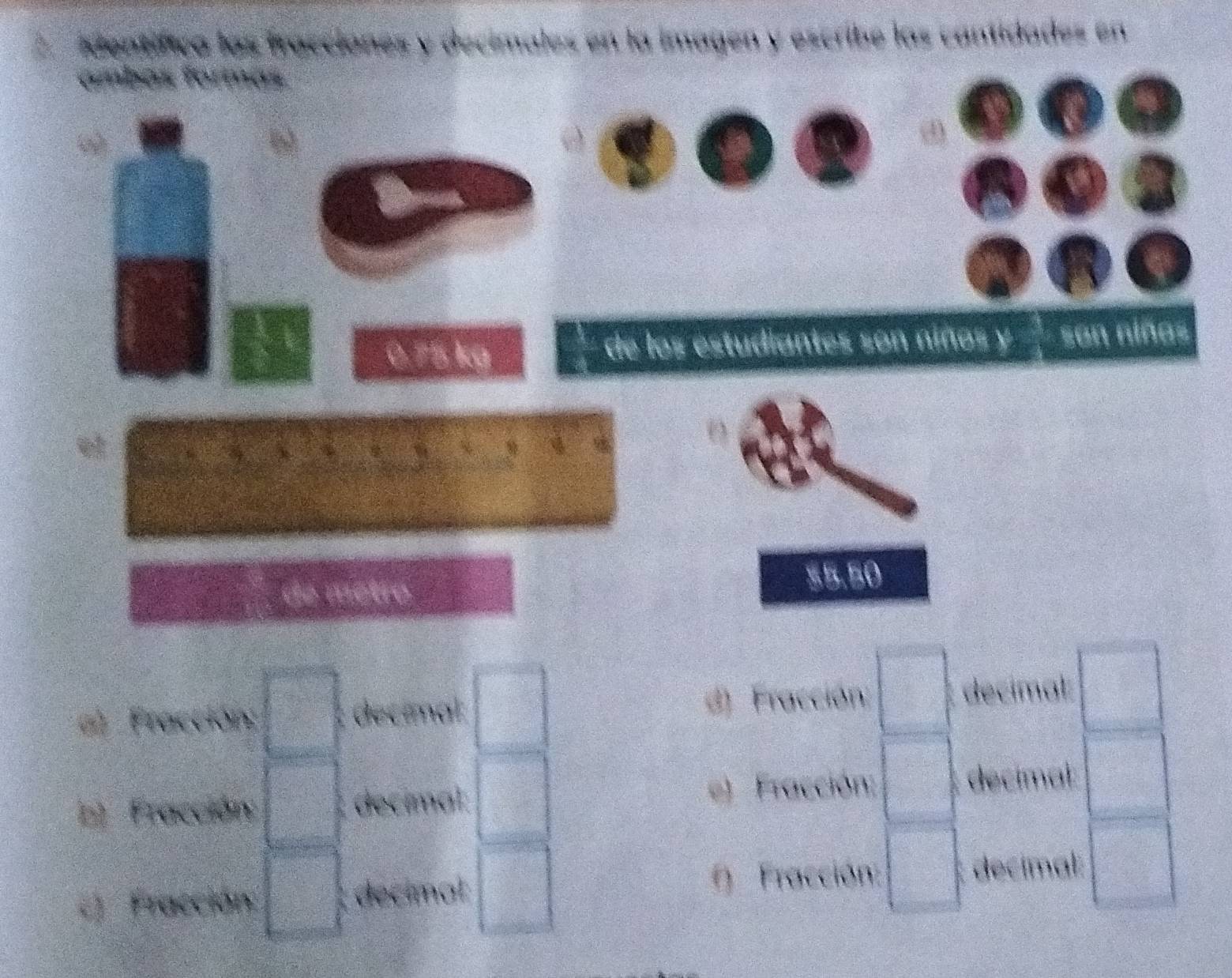 Mentífica las fracciónes y decimales en la imagen y escribe las cantidades en
fambas formas.
: 1
 7/6 
0.75 kg de los estudiantes son niños y san niñas
शी
3
 1/2 
de mètro
$5.50
6 Fracción; □ decimal □ d) Fracción □ decímal: □
b) Fracción: □ decímal: □ e) Fracción: □ decimal: □ 
c) Fracción: □ decimat □ () Fracción: □ decimal: □