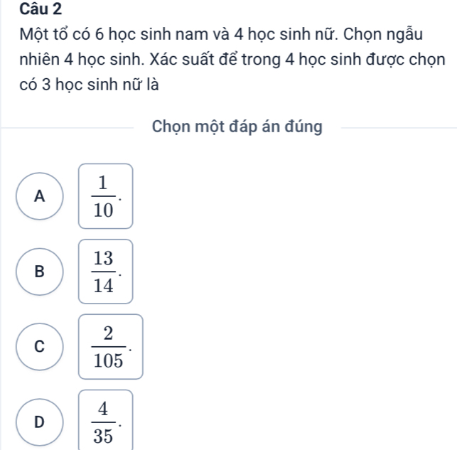 Một tổ có 6 học sinh nam và 4 học sinh nữ. Chọn ngẫu
nhiên 4 học sinh. Xác suất để trong 4 học sinh được chọn
có 3 học sinh nữ là
Chọn một đáp án đúng
A  1/10 .
B  13/14 .
C  2/105 .
D  4/35 .